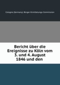 Bericht uber die Ereignisse zu Koln vom 3. und 4. August 1846 und den .