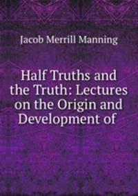 Half Truths and the Truth: Lectures on the Origin and Development of .