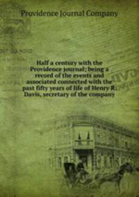 Half a century with the Providence journal; being a record of the events and associated connected with the past fifty years of life of Henry R. Davis, secretary of the company
