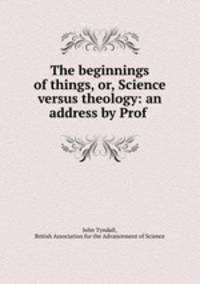 The beginnings of things, or, Science versus theology: an address by Prof .