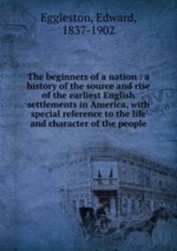 The beginners of a nation : a history of the source and rise of the earliest English settlements in America, with special reference to the life and character of the people