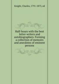 Half-hours with the best letter-writers and autobiographers. Forming a collection of memoirs and anecdotes of eminent persons