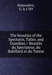 The beauties of the Spectator, Tatler, and Guardian,= Beautes du Spectateur, du Babillard et du Tuteur