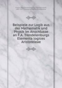 Beispiele zur Logik aus der Mathematik und Physik im Anschlusse an F.A. Trendelenburgs Elementa logices Aristoteleae