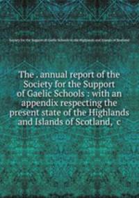 The . annual report of the Society for the Support of Gaelic Schools : with an appendix respecting the present state of the Highlands and Islands of Scotland, &c
