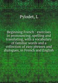 Beginning French : exercises in pronouncing, spelling and translating, with a vocabulary of familiar words and a collection of easy phrases and dialogues, in French and English