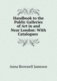 Handbook to the Public Galleries of Art in and Near London: With Catalogues .