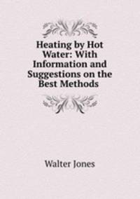 Heating by Hot Water: With Information and Suggestions on the Best Methods .