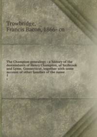 The Champion genealogy : a history of the descendants of Henry Champion, of Saybrook and Lyme, Connecticut, together with some account of other families of the name. 1