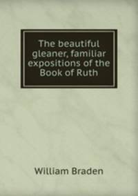 The beautiful gleaner, familiar expositions of the Book of Ruth