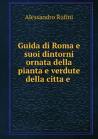 Guida di Roma e suoi dintorni ornata della pianta e verdute della citta e .