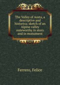 The Valley of Aosta, a descriptive and historica; sketch of an Alpine valley noteworthy in story and in monument