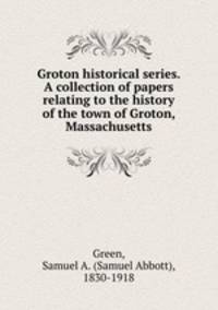 Groton historical series. A collection of papers relating to the history of the town of Groton, Massachusetts