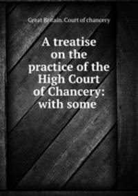 A treatise on the practice of the High Court of Chancery: with some .