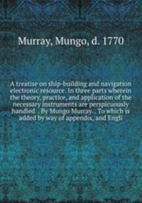 A treatise on ship-building and navigation electronic resource. In three parts wherein the theory, practice, and application of the necessary instruments are perspicuously handled. . By Mungo Murray. . To which is added by way of appendix, and Engli