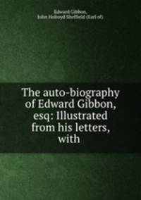 The auto-biography of Edward Gibbon, esq: Illustrated from his letters, with .
