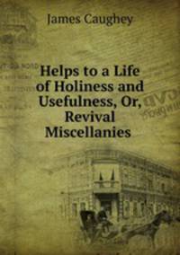 Helps to a Life of Holiness and Usefulness, Or, Revival Miscellanies .