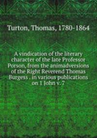 A vindication of the literary character of the late Professor Porson, from the animadversions of the Right Reverend Thomas Burgess . in various publications on 1 John v. 7