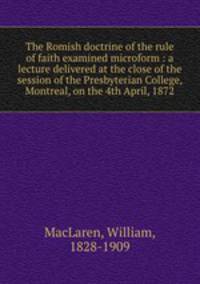 The Romish doctrine of the rule of faith examined microform : a lecture delivered at the close of the session of the Presbyterian College, Montreal, on the 4th April, 1872