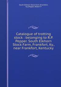 Catalogue of trotting stock : belonging to R.P. Pepper. South Elkhorn Stock Farm, Frankfort, Ky., near Frankfort, Kentucky