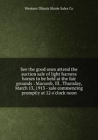 See the good ones attend the auction sale of light harness horses to be held at the fair grounds : Macomb, Ill., Thursday, March 13, 1913 - sale commencing promptly at 12 o