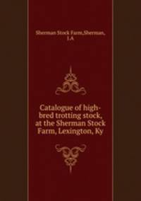 Catalogue of high-bred trotting stock, at the Sherman Stock Farm, Lexington, Ky