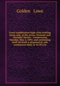 Great combination high-class trotting horse sale, at the arena, Tremont and Chandler Streets : commencing Tuesday, May 2, 1893, and continuing until all stock is disposed of, sale commences daily at 10:30 a.m.