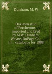Oaklawn stud of Percherons : imported and bred by M.W. Dunham, Wayne, DuPage Co., Ill. : catalogue for 1888