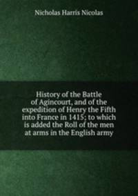 History of the Battle of Agincourt, and of the expedition of Henry the Fifth into France in 1415; to which is added the Roll of the men at arms in the English army