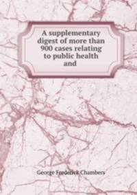 A supplementary digest of more than 900 cases relating to public health and .