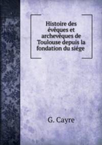 Histoire des eveques et archeveques de Toulouse depuis la fondation du siege .