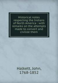 Historical notes respecting the Indians of North America : with remarks on the attempts made to convert and civilize them