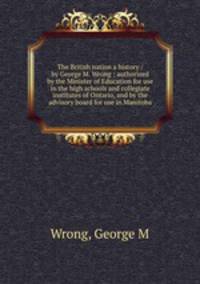 The British nation a history / by George M. Wrong ; authorized by the Minister of Education for use in the high schools and collegiate institutes of Ontario, and by the advisory board for use in Manitoba