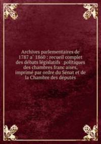 Archives parlementaires de 1787 a? 1860 : recueil complet des de?bats le?gislatifs & politiques des chambres franc?aises, imprime? par ordre du Se?nat et de la Chambre des de?pute?s