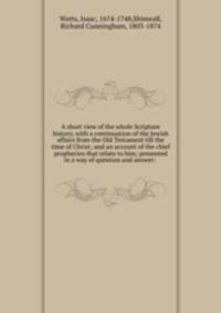 A short view of the whole Scripture history, with a continuation of the Jewish affairs from the Old Testament till the time of Christ; and an account of the chief prophecies that relate to him; presented in a way of question and answer: