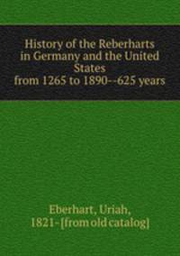 History of the Reberharts in Germany and the United States from 1265 to 1890--625 years