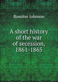 A short history of the war of secession, 1861-1865