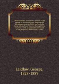 Cheap railways microform : a letter to the people of Bruce and Grey, showing the advantages, practicability and cost of a cheap railway from Toronto through these counties : with an appendix addressed to the people of Ontario and Victoria