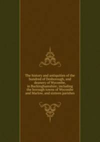 The history and antiquities of the hundred of Desborough, and deanery of Wycombe, in Buckinghamshire; including the borough towns of Wycombe and Marlow, and sixteen parishes