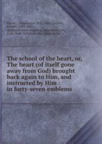 The school of the heart, or, The heart (of itself gone away from God) brought back again to Him, and instructed by Him : in forty-seven emblems