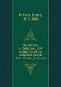 The history, architecture, and antiquities of the cathedral church of St. Canice, Kilkenny