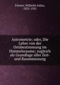 Astrometrie; oder, Die Lehre von der Ortsbestimmung im Himmelsraume; zugleich als Grundlage aller Zeit- und Raummessung
