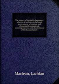 The history of the Celtic language ; wherein it is shown to be based upon natural principles, and, elementarily considered, contemporaneous with the infancey of the human family