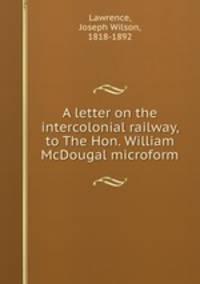 A letter on the intercolonial railway, to The Hon. William McDougal microform