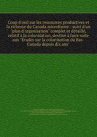 Coup d`oeil sur les ressources productives et la richesse du Canada microforme : suivi d`un "plan d`organisation" complet et dtaill, relatif la colonisation, destin faire suite aux "tudes sur la colonisation du Bas-Canada depuis dix ans"