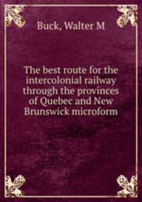 The best route for the intercolonial railway through the provinces of Quebec and New Brunswick microform