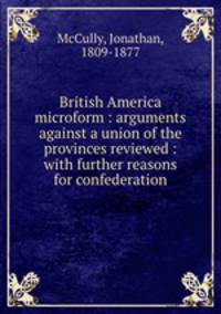 British America microform : arguments against a union of the provinces reviewed : with further reasons for confederation