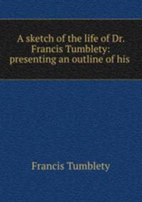 A sketch of the life of Dr. Francis Tumblety: presenting an outline of his .