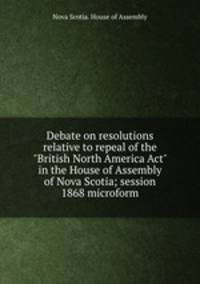 Debate on resolutions relative to repeal of the "British North America Act" in the House of Assembly of Nova Scotia; session 1868 microform