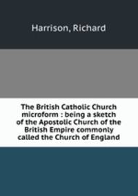 The British Catholic Church microform : being a sketch of the Apostolic Church of the British Empire commonly called the Church of England